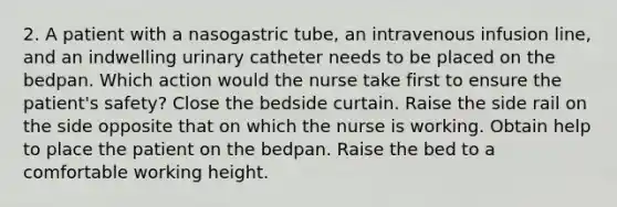 2. A patient with a nasogastric tube, an intravenous infusion line, and an indwelling urinary catheter needs to be placed on the bedpan. Which action would the nurse take first to ensure the patient's safety? Close the bedside curtain. Raise the side rail on the side opposite that on which the nurse is working. Obtain help to place the patient on the bedpan. Raise the bed to a comfortable working height.