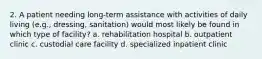 2. A patient needing long-term assistance with activities of daily living (e.g., dressing, sanitation) would most likely be found in which type of facility? a. rehabilitation hospital b. outpatient clinic c. custodial care facility d. specialized inpatient clinic