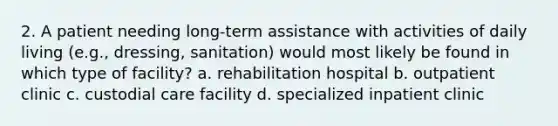 2. A patient needing long-term assistance with activities of daily living (e.g., dressing, sanitation) would most likely be found in which type of facility? a. rehabilitation hospital b. outpatient clinic c. custodial care facility d. specialized inpatient clinic