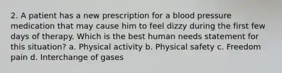 2. A patient has a new prescription for a blood pressure medication that may cause him to feel dizzy during the first few days of therapy. Which is the best human needs statement for this situation? a. Physical activity b. Physical safety c. Freedom pain d. Interchange of gases