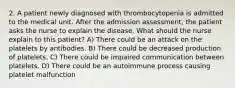 2. A patient newly diagnosed with thrombocytopenia is admitted to the medical unit. After the admission assessment, the patient asks the nurse to explain the disease. What should the nurse explain to this patient? A) There could be an attack on the platelets by antibodies. B) There could be decreased production of platelets. C) There could be impaired communication between platelets. D) There could be an autoimmune process causing platelet malfunction