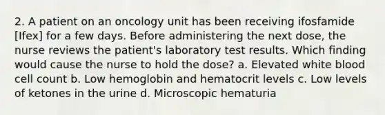 2. A patient on an oncology unit has been receiving ifosfamide [Ifex] for a few days. Before administering the next dose, the nurse reviews the patient's laboratory test results. Which finding would cause the nurse to hold the dose? a. Elevated white blood cell count b. Low hemoglobin and hematocrit levels c. Low levels of ketones in the urine d. Microscopic hematuria