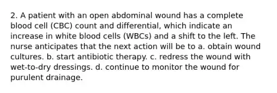 2. A patient with an open abdominal wound has a complete blood cell (CBC) count and differential, which indicate an increase in white blood cells (WBCs) and a shift to the left. The nurse anticipates that the next action will be to a. obtain wound cultures. b. start antibiotic therapy. c. redress the wound with wet-to-dry dressings. d. continue to monitor the wound for purulent drainage.