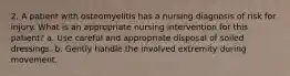 2. A patient with osteomyelitis has a nursing diagnosis of risk for injury. What is an appropriate nursing intervention for this patient? a. Use careful and appropriate disposal of soiled dressings. b. Gently handle the involved extremity during movement.