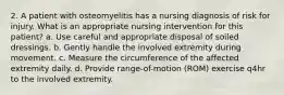 2. A patient with osteomyelitis has a nursing diagnosis of risk for injury. What is an appropriate nursing intervention for this patient? a. Use careful and appropriate disposal of soiled dressings. b. Gently handle the involved extremity during movement. c. Measure the circumference of the affected extremity daily. d. Provide range-of-motion (ROM) exercise q4hr to the involved extremity.