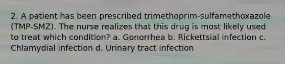 2. A patient has been prescribed trimethoprim-sulfamethoxazole (TMP-SMZ). The nurse realizes that this drug is most likely used to treat which condition? a. Gonorrhea b. Rickettsial infection c. Chlamydial infection d. Urinary tract infection