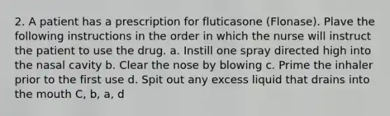 2. A patient has a prescription for fluticasone (Flonase). Plave the following instructions in the order in which the nurse will instruct the patient to use the drug. a. Instill one spray directed high into the nasal cavity b. Clear the nose by blowing c. Prime the inhaler prior to the first use d. Spit out any excess liquid that drains into the mouth C, b, a, d