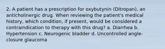 2. A patient has a prescription for oxybutynin (Ditropan), an anticholinergic drug. When reviewing the patient's medical history, which condition, if present, would be considered a contraindication to therapy with this drug? a. Diarrhea b. Hypertension c. Neurogenic bladder d. Uncontrolled angle-closure glaucoma