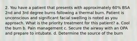 2. You have a patient that presents with approximately 60% BSA 2nd and 3rd degree burns following a thermal burn. Patient is unconscious and significant facial swelling is noted as you approach. What is the priority treatment for this patient? a. Cool the burn b. Pain management c. Secure the airway with an OPA and prepare to intubate. d. Determine the source of the burn