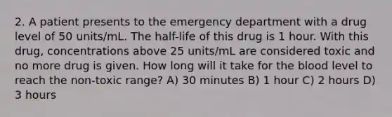 2. A patient presents to the emergency department with a drug level of 50 units/mL. The half-life of this drug is 1 hour. With this drug, concentrations above 25 units/mL are considered toxic and no more drug is given. How long will it take for the blood level to reach the non-toxic range? A) 30 minutes B) 1 hour C) 2 hours D) 3 hours