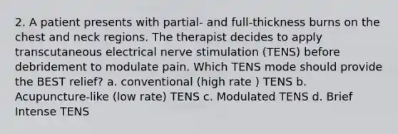 2. A patient presents with partial- and full-thickness burns on the chest and neck regions. The therapist decides to apply transcutaneous electrical nerve stimulation (TENS) before debridement to modulate pain. Which TENS mode should provide the BEST relief? a. conventional (high rate ) TENS b. Acupuncture-like (low rate) TENS c. Modulated TENS d. Brief Intense TENS