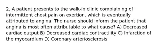 2. A patient presents to the walk-in clinic complaining of intermittent chest pain on exertion, which is eventually attributed to angina. The nurse should inform the patient that angina is most often attributable to what cause? A) Decreased cardiac output B) Decreased cardiac contractility C) Infarction of the myocardium D) Coronary arteriosclerosis