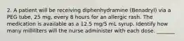 2. A patient will be receiving diphenhydramine (Benadryl) via a PEG tube, 25 mg, every 8 hours for an allergic rash. The medication is available as a 12.5 mg/5 mL syrup. Identify how many milliliters will the nurse administer with each dose. _______