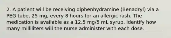 2. A patient will be receiving diphenhydramine (Benadryl) via a PEG tube, 25 mg, every 8 hours for an allergic rash. The medication is available as a 12.5 mg/5 mL syrup. Identify how many milliliters will the nurse administer with each dose. _______