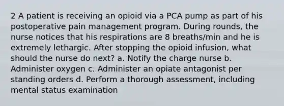 2 A patient is receiving an opioid via a PCA pump as part of his postoperative pain management program. During rounds, the nurse notices that his respirations are 8 breaths/min and he is extremely lethargic. After stopping the opioid infusion, what should the nurse do next? a. Notify the charge nurse b. Administer oxygen c. Administer an opiate antagonist per standing orders d. Perform a thorough assessment, including mental status examination