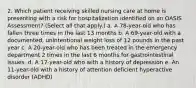 2. Which patient receiving skilled nursing care at home is presenting with a risk for hospitalization identified on an OASIS Assessment? (Select all that apply.) a. A 78-year-old who has fallen three times in the last 13 months b. A 69-year-old with a documented, unintentional weight loss of 12 pounds in the past year c. A 20-year-old who has been treated in the emergency department 2 times in the last 6 months for gastrointestinal issues. d. A 17-year-old who with a history of depression e. An 11-year-old with a history of attention deficient hyperactive disorder (ADHD)