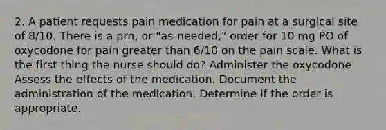 2. A patient requests pain medication for pain at a surgical site of 8/10. There is a prn, or "as-needed," order for 10 mg PO of oxycodone for pain greater than 6/10 on the pain scale. What is the first thing the nurse should do? Administer the oxycodone. Assess the effects of the medication. Document the administration of the medication. Determine if the order is appropriate.