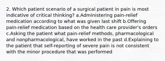 2. Which patient scenario of a surgical patient in pain is most indicative of critical thinking? a.Administering pain-relief medication according to what was given last shift b.Offering pain-relief medication based on the health care provider's orders c.Asking the patient what pain-relief methods, pharmacological and nonpharmacological, have worked in the past d.Explaining to the patient that self-reporting of severe pain is not consistent with the minor procedure that was performed