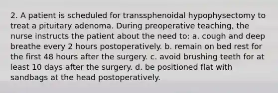 2. A patient is scheduled for transsphenoidal hypophysectomy to treat a pituitary adenoma. During preoperative teaching, the nurse instructs the patient about the need to: a. cough and deep breathe every 2 hours postoperatively. b. remain on bed rest for the first 48 hours after the surgery. c. avoid brushing teeth for at least 10 days after the surgery. d. be positioned flat with sandbags at the head postoperatively.