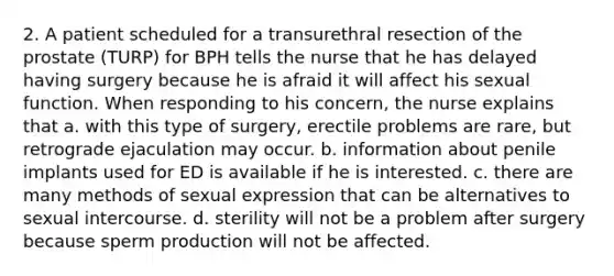 2. A patient scheduled for a transurethral resection of the prostate (TURP) for BPH tells the nurse that he has delayed having surgery because he is afraid it will affect his sexual function. When responding to his concern, the nurse explains that a. with this type of surgery, erectile problems are rare, but retrograde ejaculation may occur. b. information about penile implants used for ED is available if he is interested. c. there are many methods of sexual expression that can be alternatives to sexual intercourse. d. sterility will not be a problem after surgery because sperm production will not be affected.