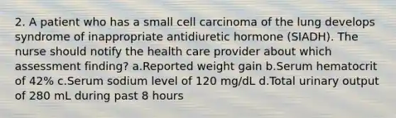 2. A patient who has a small cell carcinoma of the lung develops syndrome of inappropriate antidiuretic hormone (SIADH). The nurse should notify the health care provider about which assessment finding? a.Reported weight gain b.Serum hematocrit of 42% c.Serum sodium level of 120 mg/dL d.Total urinary output of 280 mL during past 8 hours