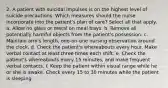 2. A patient with suicidal impulses is on the highest level of suicide precautions. Which measures should the nurse incorporate into the patient's plan of care? Select all that apply. a. Allow no glass or metal on meal trays. b. Remove all potentially harmful objects from the patient's possession. c. Maintain arm's length, one-on-one nursing observation around the clock. d. Check the patient's whereabouts every hour. Make verbal contact at least three times each shift. e. Check the patient's whereabouts every 15 minutes, and make frequent verbal contacts. f. Keep the patient within visual range while he or she is awake. Check every 15 to 30 minutes while the patient is sleeping.