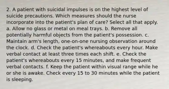 2. A patient with suicidal impulses is on the highest level of suicide precautions. Which measures should the nurse incorporate into the patient's plan of care? Select all that apply. a. Allow no glass or metal on meal trays. b. Remove all potentially harmful objects from the patient's possession. c. Maintain arm's length, one-on-one nursing observation around the clock. d. Check the patient's whereabouts every hour. Make verbal contact at least three times each shift. e. Check the patient's whereabouts every 15 minutes, and make frequent verbal contacts. f. Keep the patient within visual range while he or she is awake. Check every 15 to 30 minutes while the patient is sleeping.