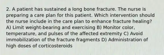 2. A patient has sustained a long bone fracture. The nurse is preparing a care plan for this patient. Which intervention should the nurse include in the care plan to enhance fracture healing? A) Limit weight-bearing and exercising B) Monitor color, temperature, and pulses of the affected extremity C) Avoid immobilization of the fracture fragments D) Administration of high doses of corticosteroids