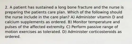 2. A patient has sustained a long bone fracture and the nurse is preparing the patients care plan. Which of the following should the nurse include in the care plan? A) Administer vitamin D and calcium supplements as ordered. B) Monitor temperature and pulses of the affected extremity. C) Perform passive range of motion exercises as tolerated. D) Administer corticosteroids as ordered.