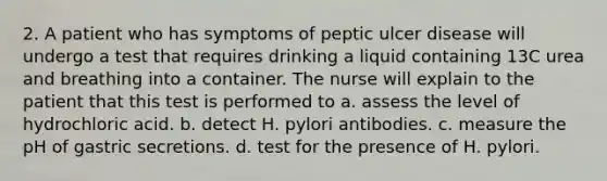 2. A patient who has symptoms of peptic ulcer disease will undergo a test that requires drinking a liquid containing 13C urea and breathing into a container. The nurse will explain to the patient that this test is performed to a. assess the level of hydrochloric acid. b. detect H. pylori antibodies. c. measure the pH of gastric secretions. d. test for the presence of H. pylori.