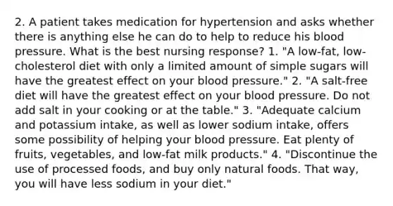 2. A patient takes medication for hypertension and asks whether there is anything else he can do to help to reduce his blood pressure. What is the best nursing response? 1. "A low-fat, low-cholesterol diet with only a limited amount of simple sugars will have the greatest effect on your blood pressure." 2. "A salt-free diet will have the greatest effect on your blood pressure. Do not add salt in your cooking or at the table." 3. "Adequate calcium and potassium intake, as well as lower sodium intake, offers some possibility of helping your blood pressure. Eat plenty of fruits, vegetables, and low-fat milk products." 4. "Discontinue the use of processed foods, and buy only natural foods. That way, you will have less sodium in your diet."