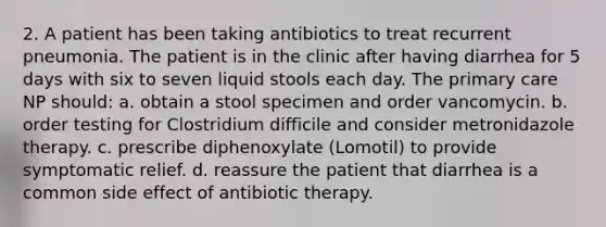 2. A patient has been taking antibiotics to treat recurrent pneumonia. The patient is in the clinic after having diarrhea for 5 days with six to seven liquid stools each day. The primary care NP should: a. obtain a stool specimen and order vancomycin. b. order testing for Clostridium difficile and consider metronidazole therapy. c. prescribe diphenoxylate (Lomotil) to provide symptomatic relief. d. reassure the patient that diarrhea is a common side effect of antibiotic therapy.