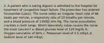 2. A patient who is taking digoxin is admitted to the hospital for treatment of congestive heart failure. The prescriber has ordered furosemide (Lasix). The nurse notes an irregular heart rate of 86 beats per minute, a respiratory rate of 22 breaths per minute, and a blood pressure of 130/82 mm Hg. The nurse auscultates crackles in both lungs. Which laboratory value causes the nurse the most concern? a. Blood glucose level of 120 mg/dL b. Oxygen saturation of 90% c. Potassium level of 3.5 mEq/L d. Sodium level of 140 mEq/L