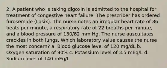 2. A patient who is taking digoxin is admitted to the hospital for treatment of congestive heart failure. The prescriber has ordered furosemide (Lasix). The nurse notes an irregular heart rate of 86 beats per minute, a respiratory rate of 22 breaths per minute, and a blood pressure of 130/82 mm Hg. The nurse auscultates crackles in both lungs. Which laboratory value causes the nurse the most concern? a. Blood glucose level of 120 mg/dL b. Oxygen saturation of 90% c. Potassium level of 3.5 mEq/L d. Sodium level of 140 mEq/L