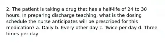 2. The patient is taking a drug that has a half-life of 24 to 30 hours. In preparing discharge teaching, what is the dosing schedule the nurse anticipates will be prescribed for this medication? a. Daily b. Every other day c. Twice per day d. Three times per day