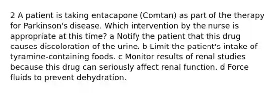 2 A patient is taking entacapone (Comtan) as part of the therapy for Parkinson's disease. Which intervention by the nurse is appropriate at this time? a Notify the patient that this drug causes discoloration of the urine. b Limit the patient's intake of tyramine-containing foods. c Monitor results of renal studies because this drug can seriously affect renal function. d Force fluids to prevent dehydration.