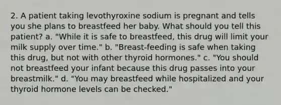 2. A patient taking levothyroxine sodium is pregnant and tells you she plans to breastfeed her baby. What should you tell this patient? a. "While it is safe to breastfeed, this drug will limit your milk supply over time." b. "Breast-feeding is safe when taking this drug, but not with other thyroid hormones." c. "You should not breastfeed your infant because this drug passes into your breastmilk." d. "You may breastfeed while hospitalized and your thyroid hormone levels can be checked."