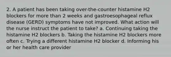 2. A patient has been taking over-the-counter histamine H2 blockers for more than 2 weeks and gastroesophageal reflux disease (GERD) symptoms have not improved. What action will the nurse instruct the patient to take? a. Continuing taking the histamine H2 blockers b. Taking the histamine H2 blockers more often c. Trying a different histamine H2 blocker d. Informing his or her health care provider