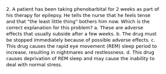 2. A patient has been taking phenobarbital for 2 weeks as part of his therapy for epilepsy. He tells the nurse that he feels tense and that "the least little thing" bothers him now. Which is the correct explanation for this problem? a. These are adverse effects that usually subside after a few weeks. b. The drug must be stopped immediately because of possible adverse effects. c. This drug causes the rapid eye movement (REM) sleep period to increase, resulting in nightmares and restlessness. d. This drug causes deprivation of REM sleep and may cause the inability to deal with normal stress.