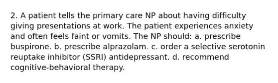 2. A patient tells the primary care NP about having difficulty giving presentations at work. The patient experiences anxiety and often feels faint or vomits. The NP should: a. prescribe buspirone. b. prescribe alprazolam. c. order a selective serotonin reuptake inhibitor (SSRI) antidepressant. d. recommend cognitive-behavioral therapy.