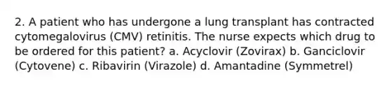 2. A patient who has undergone a lung transplant has contracted cytomegalovirus (CMV) retinitis. The nurse expects which drug to be ordered for this patient? a. Acyclovir (Zovirax) b. Ganciclovir (Cytovene) c. Ribavirin (Virazole) d. Amantadine (Symmetrel)