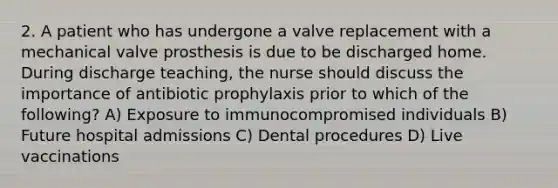 2. A patient who has undergone a valve replacement with a mechanical valve prosthesis is due to be discharged home. During discharge teaching, the nurse should discuss the importance of antibiotic prophylaxis prior to which of the following? A) Exposure to immunocompromised individuals B) Future hospital admissions C) Dental procedures D) Live vaccinations