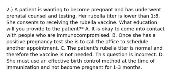 2.) A patient is wanting to become pregnant and has underwent prenatal counsel and testing. Her rubella titer is lower than 1:8. She consents to receiving the rubella vaccine. What education will you provide to the patient?* A. It is okay to come into contact with people who are immunocompromised. B. Once she has a positive pregnancy test she is to call the office to schedule another appointment. C. The patient's rubella titer is normal and therefore the vaccine is not needed. This question is incorrect. D. She must use an effective birth control method at the time of immunization and not become pregnant for 1-3 months.