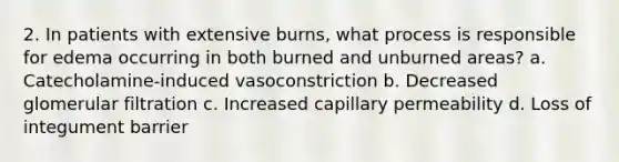 2. In patients with extensive burns, what process is responsible for edema occurring in both burned and unburned areas? a. Catecholamine-induced vasoconstriction b. Decreased glomerular filtration c. Increased capillary permeability d. Loss of integument barrier