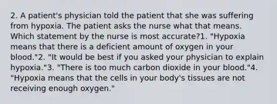 2. A patient's physician told the patient that she was suffering from hypoxia. The patient asks the nurse what that means. Which statement by the nurse is most accurate?1. "Hypoxia means that there is a deficient amount of oxygen in your blood."2. "It would be best if you asked your physician to explain hypoxia."3. "There is too much carbon dioxide in your blood."4. "Hypoxia means that the cells in your body's tissues are not receiving enough oxygen."