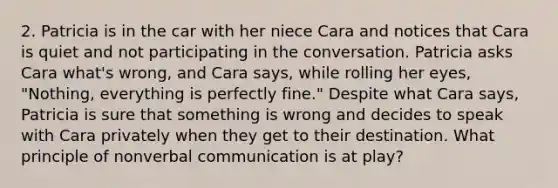 2. Patricia is in the car with her niece Cara and notices that Cara is quiet and not participating in the conversation. Patricia asks Cara what's wrong, and Cara says, while rolling her eyes, "Nothing, everything is perfectly fine." Despite what Cara says, Patricia is sure that something is wrong and decides to speak with Cara privately when they get to their destination. What principle of nonverbal communication is at play?