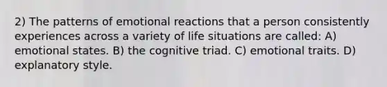 2) The patterns of emotional reactions that a person consistently experiences across a variety of life situations are called: A) emotional states. B) the cognitive triad. C) emotional traits. D) explanatory style.