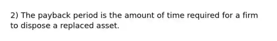 2) The payback period is the amount of time required for a firm to dispose a replaced asset.