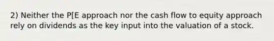 2) Neither the P[E approach nor the cash flow to equity approach rely on dividends as the key input into the valuation of a stock.