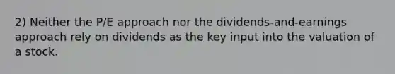 2) Neither the P/E approach nor the dividends-and-earnings approach rely on dividends as the key input into the valuation of a stock.